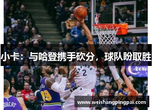 小卡：与哈登携手砍分，球队盼取胜
